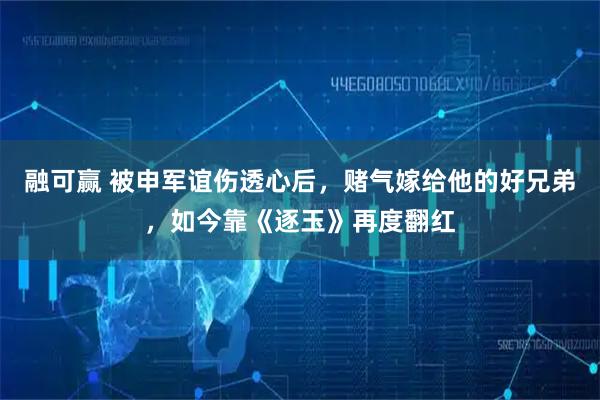 融可赢 被申军谊伤透心后，赌气嫁给他的好兄弟，如今靠《逐玉》再度翻红