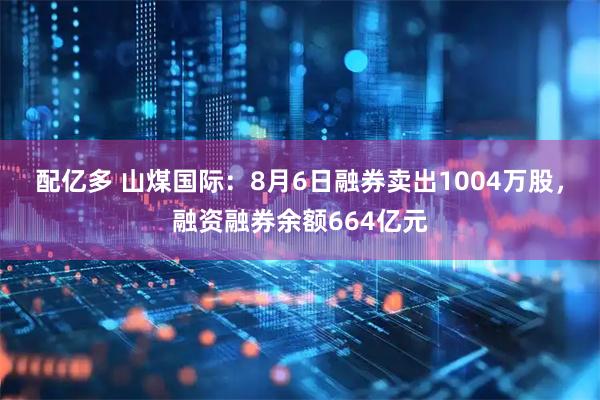 配亿多 山煤国际：8月6日融券卖出1004万股，融资融券余额664亿元