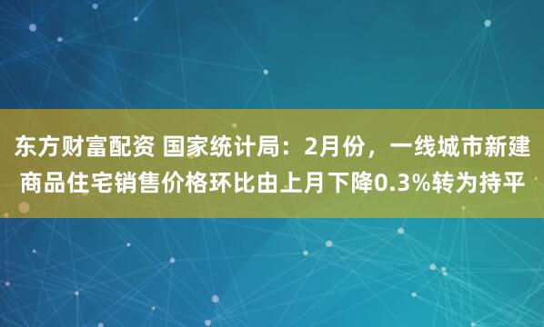 东方财富配资 国家统计局：2月份，一线城市新建商品住宅销售价格环比由上月下降0.3%转为持平