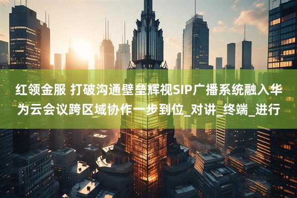 红领金服 打破沟通壁垒辉视SIP广播系统融入华为云会议跨区域协作一步到位_对讲_终端_进行