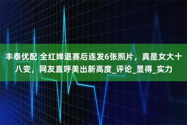 丰泰优配 全红婵退赛后连发6张照片，真是女大十八变，网友直呼美出新高度_评论_显得_实力